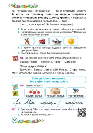 58
4.	 Із тексту «Крила» випиши виділене речення, вставляючи
пропущені букви.
5.	 Знайди й випиши слова, близькі за значенням.
205.
3.	 Які багатозначні слова вживає автор в оповіданні? Поясни їхні
значення і запиши в зошит.
Урок зв’язного мовлення.
Тема «Для чого лисиці хвіст»
206. Вправа «Квест».
другий склад перший склад третій склад
Зразок. Папір — документ. Папір — матеріал.
Папір, дідусь, бабуся.
Документ. Батько матері або батька. Стара жінка.
Мати матері або батька. Матеріал. Старий чоловік.
До кожного багатозначного слова напиши пояснення.
ка, погойдалася, погойдалася  — та й плюхнула додолу.
А потім на травинку повіл..но почало здиратися
сонечко — червона в чорну ц..точку крапля. На вершечку
сонечко так погойдалося-погойдалось — та й…
Що то, коли є крила! (За Євгеном Шморгуном)
2.	 Як ти гадаєш, чи залишилося сонечко гойдатися на травинці?
207. 1.	 Проскануй QR-код та переглянь відеоролик «Лисиця
на полюванні».
2.	 Як лисиця використовує хвіст?
 