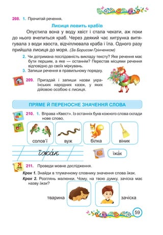 59
208. 1.	 Прочитай речення.
Лисиця ловить крабів
Опустила вона у воду хвіст і стала чекати, аж поки
до нього вчепиться краб. Через деякий час хитрунка витя-
гувала з води хвоста, відчіплювала краба і їла. Одного разу
прийшла лисиця до моря. (За Борисом Грінченком)
2.	 Чи дотримана послідовність викладу тексту? Яке речення має
бути першим, а яке — останнім? Перестав місцями речення
відповідно до своїх міркувань.
3.	 Запиши речення в правильному порядку.
210. 1.	 Вправа «Квест». Із останніх букв кожного слова склади
нове слово.
солов’ї вуж білка віник
їжа�к
211. Проведи мовне дослідження.
Крок 1. Знайди в тлумачному словнику значення слова їжак.
Крок 2. Розглянь малюнки. Чому, на твою думку, зачіска має
назву їжак?
тварина зачіска
209. Пригадай і запиши назви укра-
їнських народних казок, у яких
дійовою особою є лисиця.
ПРЯМЕ Й ПЕРЕНОСНЕ ЗНАЧЕННЯ СЛОВА
 