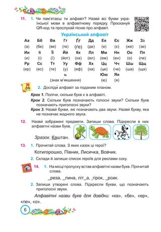 6
11.	 1.	 Чи пам’ятаєш ти алфавіт? Назви́ всі букви укра-
їнської мови в алфавітному порядку. Проскануй
QR-код та прослухай пісню про алфавіт.
Український алфавіт
Зразок. Каштан.
2.	 Досліди� алфавіт за поданим планом.
12.	 Назви́ зображені предмети. Запиши слова. Підкресли в них
алфавітні на�зви букв.
14.
Крок 1. Полічи, скільки букв є в алфавіті.
Крок 2. Скільки букв позначають голосні звуки? Скільки букв
позначають приголосні звуки?
Крок 3. Назви́ букви, які позначають два звуки. Назви́ букву, яка
не позначає жодного звука.
Аа Бб Вв Гг Ґґ Дд Ее Єє Жж Зз
(а) (бе) (ве) (ге) (ґе) (де) (е) (є) (же) (зе)
Ии Іі Її Йй Кк Лл Мм Нн Оо Пп
(и) (і) (ї) (йот) (ка) (ел) (ем) (ен) (о) (пе)
Рр Сс Тт Уу Фф Хх Цц Чч Шш Щщ
(ер) (ес) (те) (у) (еф) (ха) (це) (че) (ша) (ща)
ь Юю Яя
(знак м’якшення) (ю) (я)
13.	 1.	 Прочитай слова. З яких казок ці герої?
Котигорошко, Півник, Лисичка, Вовчик.
2.	 Склади й запиши список героїв для реклами соку.
1.	 На місці пропуску встав алфавітні назви букв. Прочитай
слова.
реза, лина, літ а, гірок, рсик.
2.	 Запиши утворені слова. Підкресли букви, що позначають
приголосні звуки.
Алфавітні назви букв для довідки: «ка», «бе», «ер»,
«пе», «о».
 