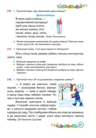 61
216. 1.	 Прочитай вірш. Що намалював диво-олівець?
Диво-олівець
В мене диво-олівець —
надзвичайний молодець!
Щоб усім серця зігріти,
він малює взимку літо:
сонце, море, дощ і квіти,
і веселку понад житом. (Олег Погинайко)
2.	 Якими кольорами намалював літо диво-олівець? Запиши тема-
тичну групу слів, які позначають кольори.
217. 1.	 Прочитай слова. У які групи можна їх об’єднати?
М’яч,глина,папір,дерево,кубики,лялька,конструктор,
дзиґа, гума.
2.	 Виконай завдання на вибір.
	 Вибери і запиши слова для створення лепбука на тему «Мате-
ріали, з яких виготовляють різні речі».
	 Вибери і запиши слова для створення лепбука на тему «Дитячі
іграшки».
218. 1.	 Прочитай текст. Як ти допомагаєш тваринам узимку?
— А мороз аж сміється, такий
міцний, — розказував батько, вернув-
шись додому. — Ішов я через леваду,
а заєць ледь-ледь чеберяє лапами. Те-
пер у полі все завіяно снігом.
Василько одягнувся й вийшов
надвір. У погребі хлопчик набрав морк-
ви, з капусти наздирав листків і побрів
городом до саду. Під стовбурами яблунь він клав де морквину,
а де капустяне листя. І радів: уночі зайці матимуть смачну
поживу. (За Євгеном Гуцалом)
 