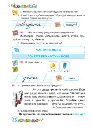 62
3.	 Коли і кому потрібно співчувати? Пригадай випадок, коли ти
проявив (проявила) співчуття.
2.	 Напишіть від імені зайчика повідомлення Василькові.
220. Вправа «Квест».
1 4 1 2 3
співчуття�
дя�тел
221. 1.	 Прочитай текст. Що ти знаєш про дятла?
Аж ось дятел прилетів жуків шукати. Птах
має дзьоб міцний і лапи, мов гачки. Чіпляється
він за кору дерева й лазить, куди захоче, — угору,
униз, в один бік, у другий бік. Стрибає дятел
весело по деревах і — стук-тук дзьобом, тук-стук...
			 За Олександром Копиленком
2.	 Випиши підкреслені слова.
Це група слів, що відповідають на питання хто? що?
219. 1.	 Яку тематичну групу утворюють подані слова?
Милосердя, сором, упевненість, щастя, страх, сум,
радість, співчуття, ніжність.
2.	 Запиши назви почуттів, які властиві тобі.
ПОНЯТТЯ ПРО ЧАСТИНИ МОВИ
ЧАСТИНИ МОВИ
 