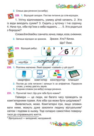 65
229. Відгадай ребус.
’ б
’ ’ ’
2.	 Спиши два речення (на вибір).
228. 1.	 Відгадай загадки. Постав питання до слів-відгадок.
1. Улітку відпочивають, узимку дітей катають. 2. Хто
із води виходить сухим? 3. Сидить у куточку і тче сорочку.
4. Наче пух, ніби пір’їнки з неба падають … . 5. Хто родиться
з бородою?
Словадлядовідки:санчата,качка,павук,коза,сніжинки.
2.	 Запиши відгадки за зразком. Зразок. Хто? Качка.
						 Що? Лижі.
ноутбу�к
230. 1.	 Розглянь малюнки. Який предмет «зайвий» у цій групі?
2.	 Постав до слів питання і запиши їх за алфавітом. Підкресли
слово, у якому дев’ять звуків.
3.	 З одним словом (на вибір) склади речення.
комп’ютер
смартфон конструктор планшет
231. 1.	 Прочитай текст. Що для тебе було новим?
Геймери — це люди, які багато часу проводять за
комп’ютерними іграми. Але хіба гра може бути шкідливою?
Виявляється, може. Комп’ютерні ігри, якщо зловжи-
вати ними, можуть дуже захопити людину віртуальним*
світом і подіями в ньому. Тоді складно самостійно поверну-
тися до справжнього життя.
* Віртуальний — вигаданий, несправжній.
 