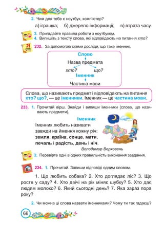 66
3.	 Пригадайте правила роботи з ноутбуком.
4.	 Випишіть з тексту слова, які відповідають на питання хто?
232. За допомогою схеми досліди, що таке іменник.
Назва предмета
Слово
хто? що?
Частина мови
Іменник
Слова, що називають предмет і відповідають на питання
хто? що?, — це іменники. Іменник — це частина мови.
233. 1.	 Прочитай вірш. Знайди і випиши іменники (слова, що нази-
вають предмети).
Іменник
Іменник любить називати
завжди на ймення кожну річ:
земля, країна, сонце, мати,
печаль і радість, день і ніч.
				 Володимир Верховень
2.	 Перевірте одні в одних правильність виконання завдання.
234. 1.	 Прочитай. Запиши відповіді одним словом.
1. Що любить собака? 2. Хто доглядає ліс? 3.  Що
росте у саду? 4. Хто двічі на рік міняє шубку? 5. Хто дає
людям молоко? 6. Який сьогодні день? 7. Яка зараз пора
року?
2.	 Чи можна ці слова назвати іменниками? Чому ти так гадаєш?
2.	 Чим для тебе є ноутбук, комп’ютер?
а) іграшка; б) джерело інформації; в) втрата часу.
 