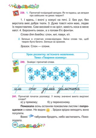 68
Урок розвитку зв’язного мовлення.
Тема «Тварини взимку»
240. Знайди і прочитай слова.
241. Прочитай початок розповіді. У якому значенні вжито виділені
слова?
а) у прямому;		 б) у переносному.
Помахала осінь останнім пожовклим листям і попро-
щалася з нами. Не видно . Зрідка-зрідка виходить воно
погуляти.
Важкі табунами бродять, небо застилають. Похо-
лодало.
239. 1.	 Прочитай та відгадай загадки. Як ти гадаєш, це загадки
про свійських чи диких тварин?
1. І вдень, і вночі у кожусі на печі. 2. Без рук, без
верстата вміє добре ткати. 3. Дуже товсті ноги маю, ледве
їх переставляю. Сам високий я на зріст, замість носа в мене
хвіст. 4. Борознить океан, а з голови б’є фонтан.
Слова для довідки: слон, кит, павук, кіт.
2.	 Запиши в стовпчик слова-відгадки. Зміни слова так, щоб
тварин було багато. Запиши за зразком.
Зразок. Слон — слони.
 