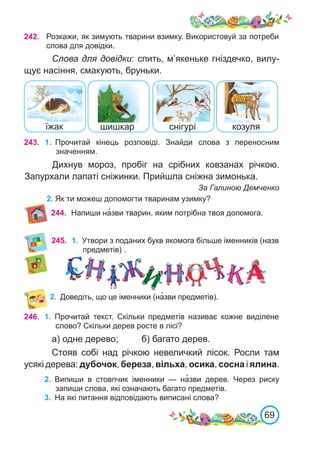 69
242. Розкажи, як зимують тварини взимку. Використовуй за потреби
слова для довідки.
Слова для довідки: спить, м’якеньке гніздечко, вилу-
щує насіння, смакують, бруньки.
243. 1.	 Прочитай кінець розповіді. Знайди слова з переносним
значенням.
Дихнув мороз, пробіг на срібних ковзанах річкою.
Запурхали лапаті сніжинки. Прийшла сніжна зимонька.
За Галиною Демченко
2.	Як ти можеш допомогти тваринам узимку?
245.
2.	 Доведіть, що це іменники (на�зви предметів).
246. 1.	 Прочитай текст. Скільки предметів називає кожне виділене
слово? Скільки дерев росте в лісі?
а) одне дерево;	 б) багато дерев.
1.	 Утвори з поданих букв якомога більше іменників (назв
предметів) .
шишкар
їжак снігурі козуля
244. Напиши на�зви тварин, яким потрібна твоя допомога.
Стояв собі над річкою невеличкий лісок. Росли там
усякі дерева: дубочок, береза, вільха, осика, сосна і ялина.
2.	 Випиши в стовпчик іменники — на�зви дерев. Через риску
запиши слова, які означають багато предметів.
3.	 На які питання відповідають виписані слова?
 