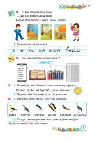 7
… іде і за собою дощ веде.
Слова для довідки: зима, осінь, весна.
2.	 Запиши прислів’я в зошиті.
15.	 1.	 Гра «Упізнай пору року».
Для чого потрібно знати алфавіт?
16.
17.	 1.	 Прочитай слова. Запиши їх в алфавітному порядку.
2.	 Перевір себе. З останніх літер склади слово.
Пальто, гриби, кіт, бусол*, Денис, часник.
АЛФАВІТ
18.	 1.	 Прочитай на�зви птахів. Який птах «зайвий»?
іволга ластівка соловей
дятел журавель
зозуля
2.	 Склади список перелітних птахів для створення лепбука.
* Бусол — синонім до слова лелека.
 