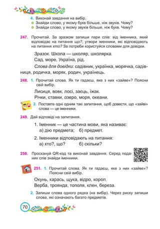 70
247. Прочитай. За зразком запиши пари слів: від іменника, який
відповідає на питання що?, утвори іменники, які відповідають
на питання хто? За потреби користуйся словами для довідки.
Зразок. Школа — школяр, школярка.
Сад, море, Україна, рід.
Слова для довідки: садівник, українка, морячка, садів-
ниця, родичка, моряк, родич, українець.
248. 1.	 Прочитай слова. Як ти гадаєш, яке з них «зайве»? Поясни
свій вибір.
Лисиця, вовк, лосі, заєць, їжак.
Річки, ставки, озеро, моря, океани.
2.	 Поставте одні одним такі запитання, щоб довести, що «зайві»
слова — це іменники.
249. Дай відповіді на запитання.
1. Іменник — це частина мови, яка називає:
а) дію предмета;	 б) предмет.
2. Іменники відповідають на питання:
а) хто?, що?		 б) скільки?
250. Проскануй QR-код та виконай завдання. Серед пода-
них слів знайди іменники.
251. 1.	 Прочитай слова. Як ти гадаєш, яке з них «зайве»?
Поясни свій вибір.
Окунь, карась, щука, відро, короп.
Верба, троянда, тополя, клен, береза.
2.	 Запиши слова одного рядка (на вибір). Через риску запиши
слова, які означають багато предметів.
4.	 Виконай завдання на вибір.
	 Знайди слово, у якому букв більше, ніж звуків. Чому?
	 Знайди слово, у якому звуків більше, ніж букв. Чому?
 