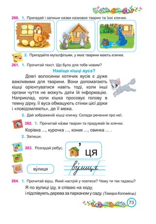 73
260. 1.	 Пригадай і запиши назви казкових тварин та їхні клички.
2.	 Пригадайте мультфільми, у яких тварини мають клички.
261. 1.	 Прочитай текст. Що було для тебе новим?
Навіщо кішці вуса?
Довгі волосинки котячих вусів є дуже
важливими для тварини. Вони допомагають
кішці орієнтуватися навіть тоді, коли інші
органи чуття не можуть дати їй інформацію.
Наприклад, коли кішка просовує голову в
темну дірку, її вуса обмацують стінки цієї дірки
і «повідомляють», де її межа.
2.	 Дай зображеній кішці кличку. Склади речення про неї.
263. Розгадай ребус. ’ ця
264. 1.	 Прочитай вірш. Який настрій у поетеси? Чому ти так гадаєш?
Я по вулиці іду, я співаю на ходу,
іпідспівуютьдеревазапарканомусаду. (ТамараКоломієць)
ву�лиця
262. 1.	 Прочитай на�зви тварин та придумай їм клички.
Корівка ..., курочка ..., коник ..., свинка ... .
2.	 Запиши.
 