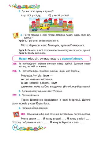 74
Із попередньої вправи випиши назву вулиці. Допиши назву
вулиці, на якій ти живеш.
2.	 Де, на твою думку, є вулиці?
а) у лісі, у саду;		 б) у місті, у селі.
Крок 1. Прочитай словосполучення.
Місто Черкаси, село Межиріч, вулиця Пекарська.
Крок 2. Визнач, з якої літери написано назву міста, села, вулиці.
Крок 3. Зроби висновок.
3.	 Як ти гадаєш, з якої літери потрібно писати назви міст, сіл,
вулиць?
Назви міст, сіл, вулиць пишуть з великої літери.
265.
266. 1.	 Прочитай вірш. Знайди і випиши назви міст України.
Мерефа, Чугуїв, Ізюм —
квітучі козацькі містечка.
В цих назвах і радість, і сум
дзвенять, наче срібна вуздечка. (Володимир Верховень)
2.	 Допиши назву одного з міст України.
267. 1.	 Прочитай текст.
Тарас Шевченко народився в селі Моринці. Дитячі
роки провів у селі Кирилівка.
2.	 Напиши на�зви двох сіл.
268. Спиши на вибір два речення, вставляючи потрібні слова.
Мене звати … . Я живу в селі … . Я живу в місті … .
Я хочу побувати в місті … . Я хочу побувати в селі … .
 