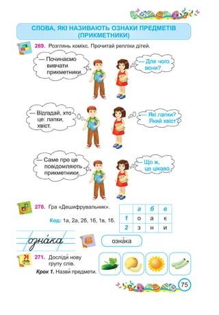 75
СЛОВА, ЯКІ НАЗИВАЮТЬ ОЗНАКИ ПРЕДМЕТІВ
(ПРИКМЕТНИКИ)
269.	 Розглянь комікс. Прочитай репліки дітей.
270.	 Гра «Дешифрувальник». а б в
1 о а к
2 з н и
Код: 1а, 2а, 2б, 1б, 1в, 1б.
озна�ка
271. Досліди� нову
групу слів.
Крок 1. Назви� предмети.
 