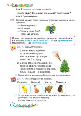 76
273.	 1.	 Відгадайте загадки.
1. З молока його зробили
та ретельно остудили.
Нам здається, що в жару
його з’їли б по відру.
2. В сукні зеленій стою цілий рік:
сонечко світить чи падає сніг.
Голок багато в ґаздівстві тримаю,
тільки не шию і не вишиваю.
2.	 Позмагайтеся, хто напише більше ознак до слів-відгадок.
Крок 2. Назви� по дві ознаки предметів.
Огірок який? Диня яка? Сонце яке? Кабачки які?
Крок 3. Зроби висновок.
Слова, що називають озна́ки предметів і відповідають
на питання який? яка? яке? які?, — це прикметники.
Прикметник — це частина мови.
272. Відгадай загадку. Назви� та запиши слова, що називають ознаки
предмета.
— Вона червона?
— Ні, чорна.
— Чому ж вона біла?
— Тому, що зелена.
274. 1.	 Упізнай тваринку за ознакою.
Колючий … . Великий … . Хитра … . Пухнасте … .
2.	 За зразком запиши слова — на�зви ознак (прикметники), які
допомогли тобі впізнати тваринку.
Зразок. Пухнасте курчатко.
 