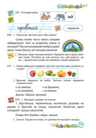 77
275.	 Розгадай ребус.
276. 1.	 Прочитай. Що було для тебе новим?
Самці птахів часто мають яскраве
забарвлення. Але чи розрізняє самка ці
кольори?Підчасекспериментівбулодове-
дено: птахи бачать усі кольори веселки!
2.	 Запишіть на�зви кольорів веселки. Перевірте одні в одних запи-
сані слова. Поставте до слів питання так, щоб довести, що
це — прикметники (слова, які називають ознаки предметів).
черво�ний
277. 1.	 Назви́ зображені предмети. До якої частини мови належать ці
слова?
2.	 Виконай завдання на вибір. Запиши ознаки предметів
(прикметники):
за смаком; 		 за формою;
за розміром;		 за масою.
Зразок. Малий, великий.
278. 1.	 Відгадай предмет за описом.
1. Кругленька, червоненька, кисленька, дозріває на
дереві. 2. Круглий, як сонце, смугастий, бокастий, дуже
солодкий і трішки хвостатий.
Слова для довідки: кавун, вишня.
2.	 Спиши. Підкресли слова, які допомогли відгадати загадку.
’ ий
’
’’
 