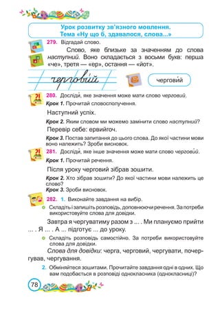 78
Урок розвитку зв’язного мовлення.
Тема «Ну що б, здавалося, слова...»
279. Відгадай слово.
Слово, яке близьке за значенням до слова
наступний. Воно складається з восьми букв: перша
«че», третя — «ер», остання — «йот».
чергови�й
280. Досліди�, яке значення може мати слово черговий.
Крок 1. Прочитай словосполучення.
Наступний успіх.
Крок 2. Яким словом ми можемо замінити слово наступний?
Перевір себе: ервийгоч.
Крок 3. Постав запитання до цього слова. До якої частини мови
воно належить? Зроби висновок.
281. Досліди�, яке інше значення може мати слово чергови�й.
Крок 1. Прочитай речення.
Після уроку черговий зібрав зошити.
Крок 2. Хто зібрав зошити? До якої частини мови належить це
слово?
Крок 3. Зроби висновок.
282. 1.	 Виконайте завдання на вибір.
	 Складітьізапишітьрозповідь,доповнюючиречення.Запотреби
використовуйте слова для довідки.
Завтра я чергуватиму разом з ... . Ми плануємо прийти
... . Я ... . А ... підготує ... до уроку.
	 Складіть розповідь самостійно. За потреби використовуйте
слова для довідки.
Слова для довідки: черга, черговий, чергувати, почер-
гував, чергування.
2.	 Обміняйтеся зошитами. Прочитайте завдання одні в одних. Що
вам подобається в розповіді однокласника (однокласниці)?
 