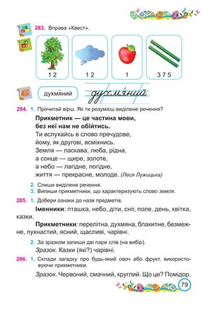 79
283.	 Вправа «Квест».
1 2
1 2 1 3 7 5
духмя�ний
284. 1.	 Прочитай вірш. Як ти розумієш виділене речення?
Прикметник — це частина мови,
без неї нам не обійтись.
Ти вслухайсь в слово пречудове,
йому, як другові, всміхнись.
Земля — ласкава, люба, рідна,
а сонце — щире, золоте,
а небо — лагідне, погідне,
життя — прекрасне, молоде. (Леся Лужицька)
2.	 Спиши виділене речення.
3.	 Випиши прикметники, що характеризують слово земля.
285. 1.	 Добери ознаки до назв предметів.
Іменники: пташка, небо, діти, сніг, поле, день, квітка,
казки.
Прикметники: перелітна, духмяна, блакитне, безмеж-
не, пухнастий, ясний, щасливі, чарівні.
2.	 За зразком запиши дві пари слів (на вибір).
Зразок. Казки (які?) чарівні.
286. 1.	 Склади загадку про будь-який овоч або фрукт, використо-
вуючи прикметники.
Зразок. Червоний, смачний, круглий. Що це? Помідор.
 