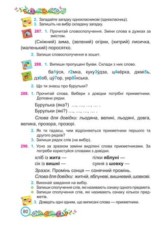 80
2.	 Загадайте загадку однокласникові (однокласниці).
3.	 Запишіть на вибір складену загадку.
288.	 1.	 Випиши пропущені букви. Склади з них слово.
ба1ýся, г2мка, куку3у́дза, ц4кéрка, джмі5ь,
дз6об, цý7ор, укр8ї́нська.
289. 1.	 Прочитай слова. Вибери з довідки потрібні прикметники.
Доповни рядки.
Бурулька (яка?) …, …, …, … .
Бурульки (які?) …, …, …, … .
Слова для довідки: льодяна, великі, льодяні, довга,
велика, прозора, прозорі.
2.	 Як ти гадаєш, чим відрізняються прикметники першого та
другого рядків?
3.	 Запиши рядок слів (на вибір).
2.	 Що ти знаєш про бурульки?
290. 1.	 Усно за зразком заміни виділені слова прикметниками. За
потреби користуйся словами з довідки.
хліб із жита —			 гілки яблуні —
сік із вишні — 			 сукня з шовку —
Зразок. Промінь сонця — сонячний промінь.
Словадлядовідки: житній,яблуневі,вишневий,шовкові.
2.	 Виконай завдання на вибір.
	 Запиши сполучення слів, які називають ознаку одного предмета.
	 Запиши сполучення слів, які називають ознаку кількох пред-
метів.
3.	 Доведіть одні одним, що виписані слова — прикметники.
287. 1.	 Прочитай словосполучення. Зміни слова в дужках за
змістом.
(Сніжний) зима, (зелений) огірки, (хитрий) лисичка,
(маленький) поросятко.
2.	 Запиши словосполучення в зошит.
 