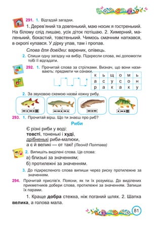 81
292. 1.	 Прочитай слова за стрілками. Визнач, що вони нази-
вають: предмети чи ознаки.
к ь щ о м ь
а с у с о н
р а к а к у
293. 1.	 Прочитай вірш. Що ти знаєш про риб?
Риби
Є різні риби у воді:
товсті, тоненькі і худі,
дрібненькі риби-малюки,
а є й великі — от такі! (Леонід Полтава)
2.	 Випишіть виділені слова. Це слова:
а) близькі за значенням;
б) протилежні за значенням.
3.	 До підкресленого слова випиши через риску протилежне за
значенням.
294. Прочитай прислів’я. Поясни, як ти їх розумієш. До виділених
прикметників добери слова, протилежні за значенням. Запиши
їх парами.
1. Краще добра стежка, ніж поганий шлях. 2. Шапка
велика, а голова мала.
2.	 За звуковою схемою назви� кожну рибу.
291. 1.	 Відгадай загадки.
1. Дерев’яний та довгенький, маю носик я гостренький.
На білому слід лишаю, усіх діток потішаю. 2. Химерний, ма-
ленький, бокастий, товстенький. Чимось смачним напхався,
в окропі купався. У дірку упав, там і пропав.
Слова для довідки: вареник, олівець.
2.	 Спиши одну загадку на вибір. Підкресли слова, які допомогли
тобі її відгадати.
 