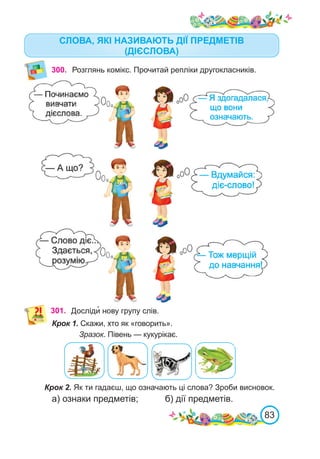 83
СЛОВА, ЯКІ НАЗИВАЮТЬ ДІЇ ПРЕДМЕТІВ
(ДІЄСЛОВА)
300. Розглянь комікс. Прочитай репліки другокласників.
301. Досліди� нову групу слів.
Крок 1. Скажи, хто як «говорить».
Зразок. Півень — кукурікає.
Крок 2. Як ти гадаєш, що означають ці слова? Зроби висновок.
а) ознаки предметів;		 б) дії предметів.
 