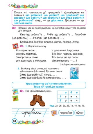 84
Слова, які називають дії предметів і відповідають на
питання що робити? що робив? що зробити? що
зробив? що робить? що зробить? що буде робити?
що робитиме? тощо, — це дієслова. Дієслово  — це
частина мови.
302. Запиши, хто як пересувається. За потреби користуйся словами
для довідки.
Кінь (що робить?) ... . Риба (що робить?) ... . Горобчик
(що робить?) ... . Равлик (що робить?) … .
Слова для довідки: плаває, скаче, повзає, літає.
Урок розвитку зв’язного мовлення.
Тема «У гості до казки»
304.	 Гра «Дешифрувальник».
а б в
1 в и к
2 р е ч
Код: 2в, 2б, 2а, 2б, 1а, 1б, 1в, 1б.
череви�ки бу�тси
303. 1.	 Відгадай загадку.
Холодом лякає,
сніжком посипає.
Заморозила річки,
всіх вдягнула в кожушки,
в рукавички і вушанки.
В сніжки гратись зазиває.
Хоч холодна це пора,
діткам весело — ... !
За Ларисою Новацькою
2.	 Знайди у вірші слова, які називають
дії предмета (дієслова). Доповни рядки.
Зима (що робить?) лякає, … .
Зима (що зробила?) заморозила, … .
 