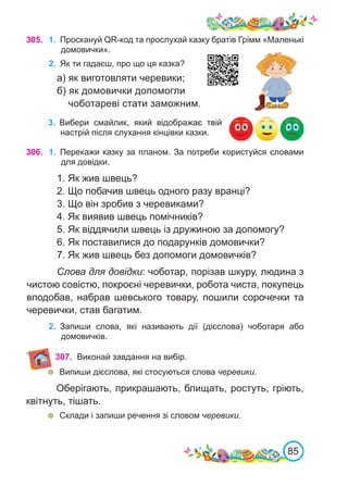 85
305.
3.	 Вибери смайлик, який відображає твій
настрій після слухання кінцівки казки.
306. 1.	 Перекажи казку за планом. За потреби користуйся словами
для довідки.
1. Як жив швець?
2. Що побачив швець одного разу вранці?
3. Що він зробив з черевиками?
4. Як виявив швець помічників?
5. Як віддячили швець із дружиною за допомогу?
6. Як поставилися до подарунків домовички?
7. Як жив швець без допомоги домовичків?
Слова для довідки: чоботар, порізав шкуру, людина з
чистою совістю, покроєні черевички, робота чиста, покупець
вподобав, набрав шевського товару, пошили сорочечки та
черевички, став багатим.
2.	 Запиши слова, які називають дії (дієслова) чоботаря або
домовичків.
1.	 Проскануй QR-код та прослухай казку братів Грімм «Маленькі
домовички».
2.	 Як ти гадаєш, про що ця казка?
а) як виготовляти черевики;
б) як домовички допомогли
чоботареві стати заможним.
307. Виконай завдання на вибір.
	 Випиши дієслова, які стосуються слова черевики.
Оберігають, прикрашають, блищать, ростуть, гріють,
квітнуть, тішать.
	 Склади і запиши речення зі словом черевики.
 