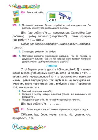 86
308.	 Розгадай ребус.
309. 1.	 Прочитай речення. Встав потрібні за змістом дієслова. За
потреби користуйся словами для довідки.
Діти (що роблять?) … конструктор. Соломійка (що
робить?) … рибку. Кирилко (що робить?) … літак. Як гарно
(що робити? ) … разом!
Словадлядовідки:складають,малює,ліпить,складає,
гратися.
2.	 Спиши два речення (на вибір).
310. 1.	 Прочитай правила української народної гри та пограй із
друзями у вільний час. Як ти гадаєш, яких правил потрібно
дотримувати, щоб гра приносила радість?
Лавина
У грі беруть участь десять і більше дітей. Діти шику-
ються в колону по одному. Ведучий стає на відстані п’ять –
шість кроків перед колоною і котить просто на гурт великого
м’яча. Гравці підстрибують так, щоб м’яч не торкнувся ніг.
Учасник, якого торкнеться м’яч, вибуває з гри. Перемагає
той, хто залишиться.
2.	 Виконай завдання на вибір.
	 Випиши з тексту чотири дієслова (слова, які називають дії
предметів).
	 Продовж рядок слів. За потреби користуйся текстом.
Діти (що роблять?) … , …, … .
’’’
2 = г
311. Запиши дієслова, які можна перенести з рядка в рядок.
Об’їхати, іде, бере, укрив, спить, ліз, уявили, сіє,
прикрасити, ллє.
 