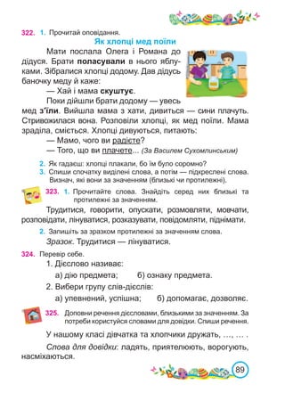 89
322. 1.	 Прочитай оповідання.
Як хлопці мед поїли
Мати послала Олега і Романа до
дідуся. Брати поласували в нього яблу-
ками. Зібралися хлопці додому. Дав дідусь
баночку меду й каже:
— Хай і мама скуштує.
Поки дійшли брати додому — увесь
мед з’їли. Вийшла мама з хати, дивиться — сини плачуть.
Стривожилася вона. Розповіли хлопці, як мед поїли. Мама
зраділа, сміється. Хлопці дивуються, питають:
— Мамо, чого ви радієте?
— Того, що ви плачете... (За Василем Сухомлинським)
2.	 Як гадаєш: хлопці плакали, бо їм було соромно?
3.	 Спиши спочатку виділені слова, а потім — підкреслені слова.
Визнач, які вони за значенням (близькі чи протилежні).
323. 1.	 Прочитайте слова. Знайдіть серед них близькі та
протилежні за значенням.
Трудитися, говорити, опускати, розмовляти, мовчати,
розповідати, лінуватися, розказувати, повідомляти, піднімати.
2.	 Запишіть за зразком протилежні за значенням слова.
Зразок. Трудитися — лінуватися.
324. Перевір себе.
1. Дієслово називає:
а) дію предмета;	 б) ознаку предмета.
2. Вибери групу слів-дієслів:
а) упевнений, успішна; б) допомагає, дозволяє.
325. Доповни речення дієсловами, близькими за значенням. За
потреби користуйся словами для довідки. Спиши речення.
У нашому класі дівчатка та хлопчики дружать, …, … .
Слова для довідки: ладять, приятелюють, ворогують,
насміхаються.
 