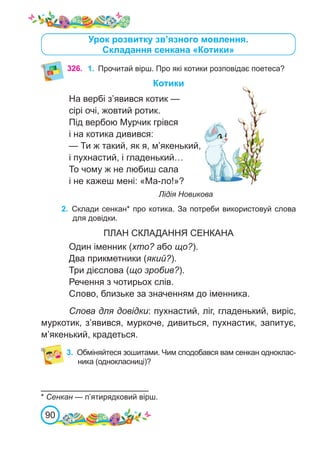 90
Урок розвитку зв’язного мовлення.
Складання сенкана «Котики»
Котики
На вербі з’явився котик —
сірі очі, жовтий ротик.
Під вербою Мурчик грівся
і на котика дивився:
— Ти ж такий, як я, м’якенький,
і пухнастий, і гладенький…
То чому ж не любиш сала
і не кажеш мені: «Ма-ло!»?
						 Лідія Новикова
2.	 Склади сенкан* про котика. За потреби використовуй слова
для довідки.
ПЛАН СКЛАДАННЯ СЕНКАНА
Один іменник (хто? або що?).
Два прикметники (який?).
Три дієслова (що зробив?).
Речення з чотирьох слів.
Слово, близьке за значенням до іменника.
Слова для довідки: пухнастий, ліг, гладенький, виріс,
муркотик, з’явився, муркоче, дивиться, пухнастик, запитує,
м’якенький, крадеться.
* Сенкан — п’ятирядковий вірш.
326. 1.	 Прочитай вірш. Про які котики розповідає поетеса?
3.	 Обміняйтеся зошитами. Чим сподобався вам сенкан одноклас-
ника (однокласниці)?
 
