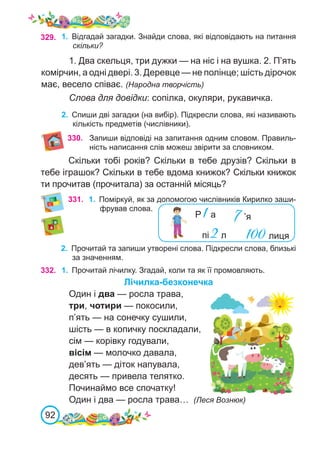 92
331. 1.	 Поміркуй, як за допомогою числівників Кирилко заши-
фрував слова.
2.	 Прочитай та запиши утворені слова. Підкресли слова, близькі
за значенням.
332. 1.	 Прочитай лічилку. Згадай, коли та як її промовляють.
Лічилка-безконечка
Один і два — росла трава,
три, чотири — покосили,
п’ять — на сонечку сушили,
шість — в копичку поскладали,
сім — корівку годували,
вісім — молочко давала,
дев’ять — діток напувала,
десять — привела телятко.
Починаймо все спочатку!
Один і два — росла трава… (Леся Вознюк)
329. 1.	 Відгадай загадки. Знайди слова, які відповідають на питання
скільки?
1. Два скельця, три дужки — на ніс і на вушка. 2. П’ять
комірчин, а одні двері. 3. Деревце — не полінце; шість дірочок
має, весело співає. (Народна творчість)
Слова для довідки: сопілка, окуляри, рукавичка.
2.	 Спиши дві загадки (на вибір). Підкресли слова, які називають
кількість предметів (числівники).
330. Запиши відповіді на запитання одним словом. Правиль-
ність написання слів можеш звірити за словником.
Скільки тобі років? Скільки в тебе друзів? Скільки в
тебе іграшок? Скільки в тебе вдома книжок? Скільки книжок
ти прочитав (прочитала) за останній місяць?
Р 1а
пі 2л
7’я
100лиця
 