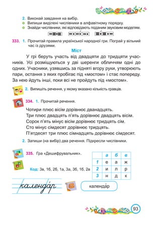 93
333. 1.	 Прочитай правила української народної гри. Пограй у вільний
час із друзями.
Міст
У грі беруть участь від двадцяти до тридцяти учас-
ників. Усі розміщуються у дві шеренги обличчям одні до
одних. Учасники, узявшись за підняті вгору руки, утворюють
пари, остання з яких пробігає під «мостом» і стає попереду.
За нею йдуть інші, поки всі не пройдуть під «мостом».
2.	 Випишіть речення, у якому вказано кількість гравців.
2.	 Виконай завдання на вибір.
	 Випиши виділені числівники в алфавітному порядку.
	 Знайди числівники, які відповідають поданим звуковим моделям.
335. Гра «Дешифрувальник». а б в
1 е а ж
2 и л р
3 н д к
Код: 3в, 1б, 2б, 1а, 3а, 3б, 1б, 2в
календа�р
334. 1.	 Прочитай речення.
Чотири плюс вісім дорівнює дванадцять.
Три плюс двадцять п’ять дорівнює двадцять вісім.
Сорок п’ять мінус вісім дорівнює тридцять сім.
Сто мінус сімдесят дорівнює тридцять.
П’ятдесят три плюс сімнадцять дорівнює сімдесят.
2.	 Запиши (на вибір) два речення. Підкресли числівники.
 