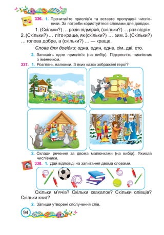 94
1. (Скільки?) … разів відміряй, (скільки?) … раз відріж.
2. (Скільки?) … літо краще, як (скільки?) … зим. 3. (Скільки?)
… голова добре, а (скільки?) … — краще.
Слова для довідки: одна, один, одне, сім, дві, сто.
2.	 Запишіть одне прислів’я (на вибір). Підкресліть числівник
з іменником.
337. 1.	 Розглянь малюнки. З яких казок зображені герої?
2.	 Склади речення за двома малюнками (на вибір). Уживай
числівники.
338. 1.	 Дай відповіді на запитання двома словами.
Скільки м’ячів? Скільки скакалок? Скільки олівців?
Скільки книг?
2.	 Запиши утворені сполучення слів.
336. 1.	 Прочитайте прислів’я та вставте пропущені числів-
ники. За потреби користуйтеся словами для довідки.
 