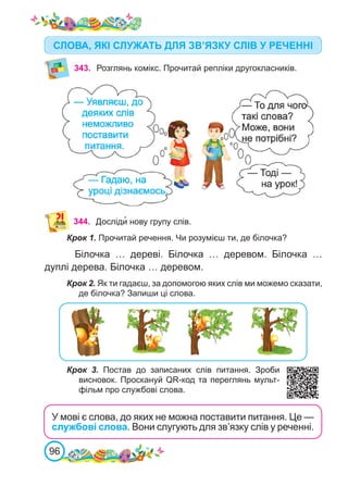 96
343. Розглянь комікс. Прочитай репліки другокласників.
344. Досліди� нову групу слів.
Крок 1. Прочитай речення. Чи розумієш ти, де білочка?
Білочка … дереві. Білочка … деревом. Білочка …
дуплі дерева. Білочка … деревом.
Крок 2. Як ти гадаєш, за допомогою яких слів ми можемо сказати,
де білочка? Запиши ці слова.
Крок 3. Постав до записаних слів питання. Зроби
висновок. Проскануй QR-код та переглянь мульт-
фільм про службові слова.
СЛОВА, ЯКІ СЛУЖАТЬ ДЛЯ ЗВ’ЯЗКУ СЛІВ У РЕЧЕННІ
У мові є слова, до яких не можна поставити питання. Це —
службові слова. Вони слугують для зв’язку слів у реченні.
 