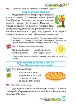 97
Відгадай загадку.
Народився із землі,
зарум’янивсь на вогні
і з’явився на столі
до борщу тобі й мені.
345. 1.	 Прочитай казку. Як ти гадаєш, якою була мурашка?
Куди поспішали мурашки
Надеревібілочкаїлагоріх.Крихтагорішка
впала на землю. А стежечкою поміж травою
бігла Мурашка. Раптом чує — падають з дерева
крихітки горішка. Скуштувала Мурашка  —
горішок запашний та смачний. Понесла вона
крихтугорішкадомурашника,розповіласусідам.
Зібралися мурашки в дорогу. Під деревом вони зібрали
крихти та понесли додому. (За Василем Сухомлинським)
2.	 Спиши два речення (на вибір). Підкресли службові слова.
3.	 Розкажи про спільну роботу, яку ти виконував (виконувала)
разом з однокласниками. Який був результат? Чому?
Урок розвитку зв’язного мовлення.
Тема «Красно дякуємо за хліб»
347.
348. Прочитай початок казки.
Дуже давно жив собі на світі один Чоловік. Полював,
ловив рибу, збирав коріння дикої трави. Та все був голодний.
Зажурився Чоловік:
346. 1.	 Прочитай народну пісеньку.
Сонце за берізку,	 Сонце за ялинку,
а ми за доріжку.	 а ми через нивку.
2.	 Спиши або запиши з пам’яті пісеньку та підкресли службові
слова.
 