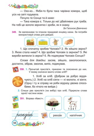98
349. За малюнками та планом придумай кінцівку казки. За потреби
використовуй слова для довідки.
1. Що спочатку зробив Чоловік? 2. Як зійшло зерно?
3. Якою стала нива? 4. Що зробив Чоловік із зерном? 5. Які
вироби випекли із зерна? 6. Як подякував Чоловік Сонцю?
Слова для довідки: засіяв, зійшло, заколосилася,
достигло, зібрав, змолов, випік, подякував.
351. Вправа «Квест».
2 1 1 3 4 1
— Охо-хо... Якби-то була така чарівна комора, щоб
усіх на світі годувала.
Почуло те Сонце та й каже:
— Така комора є. Тільки до неї дбайливих рук треба.
На тобі це золоте зернятко і зроби, як я скажу.
За Галиною Демченко
рюкза�к наплі́чник
350. 1.	 Прочитай прислів’я, приказки та пояснення до них.
У якому значенні вжито слово хліб?
1.  Хліб за хліб. (Добром за добро віддя-
чують.) 2. Хліб на хліб сіяти — ні молоти, ні віяти.
(Одну і ту ж справу не роби відразу двома спосо-
бами, бо нічого не вийде.)
2.	 Спиши два прислів’я (на вибір) про хліб. Підкресли слова
однієї частини мови.
 