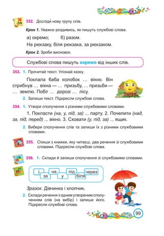 99
352. Досліди� нову групу слів.
Крок 1. Уважно роздивись, як пишуть службові слова.
а) окремо;	 б) разом.
На рюкзаку, біля рюкзака, за рюкзаком.
Крок 2. Зроби висновок.
Службові слова пишуть окремо від інших слів.
353. 1.	 Прочитай текст. Упізнай казку.
Поклала баба колобок … вікно. Він
стрибнув … вікна — … призьбу, … призьби —
… землю. Побіг … дорозі … лісу.
2.	 Запиши текст. Підкресли службові слова.
354. 1.	 Утвори сполучення з різними службовими словами.
1. Покласти (на, у, під, за) ... парту. 2. Почепити (над,
за, під, перед) ... вікно. 3. Сховати (у, під, за) ... ящик.
2.	 Вибери сполучення слів та запиши їх з різними службовими
словами.
356. 1.	 Склади й запиши сполучення зі службовими словами.
Зразок. Дівчинка і хлопчик.
2.	 Склади речення з одним утвореним сполу-
ченням слів (на вибір) і запиши його.
Підкресли службові слова.
355. Спиши з книжки, яку читаєш, два речення зі службовими
словами. Підкресли службові слова.
 