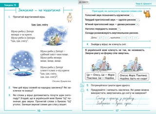 16 17
Тема 5. Цінності
Тиждень 19
Зимуємо — не нудьгуємо
1.	 Прочитай жартівливий вірш.
Іди, іди, снігу
2.	 Чим цей вірш схожий на народну закличку? Які за-
клички ти знаєш?
3.	 Які слова у вірші допомагають почути шум сніго-
паду? Згадай, що в українській мові буква “Щ” по-
значає два звуки. Прочитай слова з буквою “Щ”
уголос. Запиши звукові схеми цих слів у зошит.
Пригадай, як записують звукові схеми слів
Голосний звук позначають кружечком • .
Твердий приголосний звук — однією рискою – .
М’який приголосний звук — двома рисками = .
Наголос передають знаком
´ .
Склади розмежовують вертикальною рискою.
Діти – •= •´  , щипати – •´––• – •  .
4.	 Знайди у вірші, як кличуть сніг.
В українській мові кличуть не так, як називають.
Зверни увагу на форму слів-звертань.
5.	 Потренуйтеся гукати одне одного.
6.	 Придумайте і запишіть заклички. Які рими можна
використати, звертаючись до снігу чи завірюхи?
Щука-риба у Дніпрі —
срібний хвіст-хвостище.
Щука-риба визира
вище, вище, вище.
Щука-риба у Дніпрі
хлюп-і-хлюп з-під криги:
“Іди, іди, снігу,
іди, іди, снігу!”.
Оксана Лущевська
Щука-риба у Дніпрі
визира з-за криги.
Щука-риба із Дніпра:
“Іди, іди, снігу”.
Це — Олесь. Це — Марія
Павлівна. Це — Надійка.
Олесю, Маріє Павлівно,
Надійко, йдіть-но сюди!
ДО ЗМІСТУ
 