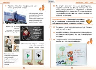 32 33
Тема 6. Хочу — можу — требаТиждень 21
9.	 Розглянь плакати й поміркуй, якої мети
хотіли досягнути їх автори.
10.	Які почуття виникли у тебе, коли розглядав/роз-
глядала плакати? Що більше вплинуло на твої
емоції, настрій, бажання — зображення чи текст?
Чи погоджуєшся із закликами на плакатах? Чи збі-
гаються твої особисті життєві цінності з тими, що
пропагує ця реклама?
Соціальна реклама — інформація, спрямова-
на на поширення загальнолюдських ціннос-
тей, яка не передбачає отримання прибутку.
11.	Які бувають види соціальної реклами? Де її можна
побачити або почути?
12.	У чому особливість текстів на плакатах соціальної
реклами? Що відрізняє їх від текстів комерційної
реклами?
13.	Створіть плакат соціальної реклами
на тему, яка вас найбільше хвилює.
“Їзда впритул не вартує
того, щоби розбитися.
Тримайтеся від
вантажівок на відстані”.
Рекламне агентство
“Amélie Company”, США
“Тварина — як маленька
дитина”.
Рекламне агентство
“J&I Advertising”, Україна
“Збережи папір — збережи планету”.
Рекламне агентство
“Saatchi & Saatchi”, Данія
“Глобальний рух
на підтримку тварин:
поліетиленові
торбинки вбивають”.
Рекламне агентство
“Duval Guillaume”,
Бельгія
ДО ЗМІСТУ
 