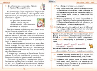40 41
Тема 6. Хочу — можу — требаТиждень 22
На зворотному шляху в метро король попросив ди-
кобраза сісти йому на плече, і, хоча народу в вагоні
було ще більше, ніж минулого разу, ніхто вже не пхав
і не штовхав короля.
Що треба мати, коли захочеш
Проїхати в метро хоч раз?
Квиток звичайно, квиток звичайно,
А головне — це дикобраз!
Ось такий віршик склав король, коли їхав у вагоні
метро, і був дуже задоволений собою.
А коли він піднімався на ескалаторі, то поклав
руку на поручні, і, оскільки сходи трохи відставали
від перил, то рука його потроху почала витягуватися.
А оскільки це був довгий ескалатор, то рука встигла
вирости досить сильно.
Повернувшись до палацу, король знову взявся фар-
бувати огорожу. Але цього разу він не посадив на
мантію жодної плямки! Тому що рука в нього виросла
саме до потрібного розміру, щоб було зручно фарбу-
вати й не бруднитися.
З палацу йому принесли ще бутербродів. Король
наколов бутерброди дикобразові на колючу спину,
і злодюжки-горобці не наважилися їх подзьобати.
— Розумний ти, дикобразе, — сказав йому король. —
Допомагаєш мені фарбувати огорожу й узагалі робити
те, що я хочу. А фарбувати огорожу значно цікавіше,
аніж сидіти цілий день на троні й нічого не робити!
9.	 Дізнайся, як закінчилася казка “Що хочу —
те й роблю!” Дональда Біссета.
10.	Чим тебе здивувало закінчення казки?
11.	Чому король похвалив дикобраза? Кому насправ-
ді призначалися ці приємні слова? Поміркуй, за
що ти можеш похвалити своє навчальне приладдя,
одяг, іграшки, меблі. Промов ці слова вголос. Що
ти відчуваєш?
12.	Оберіть одну тварину, яку хотіли б отримати в по-
дарунок від доглядача зоопарку. Придумайте кіль-
ка ситуацій, де ця тварина може вам допомогти, та
намалюйте їх. Презентуйте свою роботу.
13.	Знайдіть у шкільній чи районній дитячій бібліотеці
інші оповідання Дональда Біссета та прочитайте їх.
Поділіться враженнями одне з одним.
В українській мові більшість іменників змінюють свою
форму. Частина слова, яка при цьому змінюється, на-
зивається закінчення. Незмінна частина слова назива-
ється основа. Зверни увагу, як позначають ці частини
слова.
Корон а — корон и — корон і — короною —
(на) корон і — корон о .
14.	Знайди в першому реченні тексту на сусідній сто-
рінці один іменник, який не змінює свою форму.
15.	Розкажіть одне одному щось про какао, меню,
пюре, радіо, таксі. Простежте, чи змінюються ці
слова в реченнях. Як гадаєте, ці слова українські
чи прийшли до нас із інших мов?
Але є й такі слова, які лишаються незмінними.
Дивитися кіно. Побачити у кіно. Дивуватися кіно.
ДО ЗМІСТУ
 