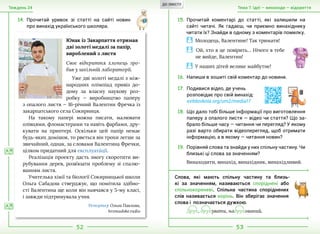 52 53
Тема 7. Ідеї — винаходи — відкриттяТиждень 24
14.	Прочитай уривок зі статті на сайті новин
про винахід українського школяра.
15.	Прочитай коментарі до статті, які залишили на
сайті читачі. Як гадаєш, чи приємно винахіднику
читати їх? Знайди в одному з коментарів помилку.
Юнак із Закарпаття отримав
дві золоті медалі за папір,
вироблений з листя
Своє відкриття хлопець зро-
бив у шкільній лабораторії.
Уже дві золоті медалі з між-
народних олімпіад привіз до-
дому за власну наукову роз-
робку — виробництво паперу
з опалого листя — 16-річний Валентин Фречка із
закарпатського села Сокирниця.
На такому папері можна писати, малювати
олівцями, фломастерами та навіть фарбами, дру-
кувати на принтері. Оскільки цей папір немає
будь-яких домішок, то рветься він трохи легше за
звичайний, однак, за словами Валентина Фречки,
цілком придатний для експлуата´ції.
Реалізація проекту дасть змогу скоротити ви-
рубування дерев, розв’язати проблему зі спалю-
ванням листя.
Учителька хімії та біології Сокирницької школи
Ольга Сабадош стверджує, що помітила здібно-
сті Валентина ще коли він навчався у 5-му класі,
і завжди підтримувала учня.
Репортер Ольга Павлова,
hromadske.radio
Молодець, Валентине! Так тримати!
Ой, хто в це повірить… Нічого в тебе
не вийде, Валентин!
У наших дітей велике майбутнє!
16.	Напиши в зошиті свій коментар до новини.
17.	Подивися відео, де учень
розповідає про свій винахід:
svitdovkola.org/um2/media17
18.	Що дало тобі більше інформації про виготовлення
паперу з опалого листя — відео чи стаття? Що за-
брало більше часу — читання чи перегляд? У якому
разі варто обирати відеоперегляд, щоб отримати
інформацію, а в якому — читання новин?
А Я
А Я
19.	Порівняй слова та знайди у них спільну частину. Чи
близькі ці слова за значенням?
Винаходити, винахід, винахідник, винахідливий.
Слова, які мають спільну частину та близь-
кі за  значенням, називаються споріднені або
спільнокореневі. Спільна частина споріднених
слів називається корінь. Він зберігає значення
слова і  позначається дужкою.
Друк, друкувати, надрукований.
ДО ЗМІСТУ
 