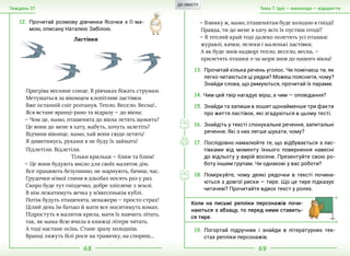 68 69
Тема 7. Ідеї — винаходи — відкриттяТиждень 27
12.	Прочитай розмову дівчинки Ясочки з її ма-
мою, описану Наталею Забілою.
Ластівки
— Взимку ж, мамо, пташенятам буде холодно в гнiздi!
Правда, ти до мене в хату всiх ïх пустиш отодi?
— В теплий край тодi далеко полетять усi пташки:
журавлi, качки, лелеки i маленькi ластiвки.
А як буде знов надворi тепло, весело, весна, —
прилетять пташки з-за моря знов до нашого вiкна!
13.	Прочитай кілька речень уголос. Чи помічаєш ти, як
легко читаються ці рядки? Можеш пояснити, чому?
Знайди слова, що римуються, прочитай їх парами.
14.	Чим цей твір нагадує вірш, а чим — оповідання?
15.	Знайди та запиши в зошит щонайменше три факти
про життя ластівок, які згадуються в цьому тесті.
16.	Знайдіть у тексті спонукальне речення, запитальні
речення. Які з них легше шукати, чому?
17.	Послідовно намалюйте те, що відбувається з лас-
тівками від моменту їхнього повернення навесні
до відльоту у вирій восени. Презентуйте свою ро-
боту іншим групам. Чи однакові у вас роботи?
18.	Поміркуйте, чому деякі рядочки в тексті почина-
ються з довгої риски — тире. Що це тире підказує
читачеві? Прочитайте вдвох текст у ролях.
Пригрiва весняне сонце. В рiвчаках бiжать струмки.
Метушаться за вiконцем клопiтливi ластiвки.
Вже останнiй снiг розтанув. Тепло. Весело. Весна!..
Яся встане вранцi-рано та вiдразу — до вiкна:
— Чом це, мамо, пташенята до вiкна летять щомить?
Це вони до мене в хату, мабуть, хочуть залетiть?
Вiдчини вiконце, мамо, хай вони сюди летять!
Я дивитимусь, руками я не буду ïх займать!
Пiдлетiли. Вiдлетiли.
				 Тiльки крильця — блим та блим!
— Це вони будують вмiло для своïх маляток дiм.
Все працюють безупинно, не марнують, бачиш, час.
Грудочки м’якоï глини в дзьобах носять раз у раз.
Скоро буде тут гнiздечко, добре злiплене з землi.
В нiм лежатимуть яєчка у м’якесенькiм кублi.
Потiм будуть пташенята, ненажери — просто страх!
Цiлий день ïм батько й мати все носитимуть комах.
Пiдростуть в маляток крила, мати ïх навчить лiтать,
так, як мама Ясю вчила в книжцi лiтери читать.
А тодi настане осiнь. Стане зразу холоднiш.
Вранцi ляжуть бiлi роси на травичку, на спориш...
Коли на письмі репліки персонажів почи-
наються з абзацу, то перед ними ставить-
ся тире.
19.	Погортай підручник і знайди в літературних тек-
стах репліки персонажів.
ДО ЗМІСТУ
 
