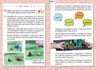 84 85
Наш театр
Зробіть сучасний рим ейк відомої мандрів-
ки Колобка, додавши нових персонажів.
А Я
Об’єднайтеся в групи та поміркуйте, кого зустріне
ваш Колобок. Це можуть бути персонажі інших казок
чи мультфільмів, реальні люди, тварини. Чи кожний
зустрічний хотітиме з’їсти Колобка? Чи, може, про
щось питатиме або захоче щось йому показати чи
зробити разом?
Поміркуйте, яким буде фінал казки. Чи з’їсть таки
хтось Колобка? А може, він повернеться додому чи
знайде собі нову домівку й цікаве заняття?
Виліпіть фігурки персонажів із пластиліну. Прилі-
піть до них палички, щоб можна було водити фігур-
ки по сцені.
Потренуйтеся говорити особливим голосом, прита-
манним вашому персонажеві. Поміркуйте, чи варто
до якоїсь із реплік додати сміх. Як він має звучати?
Ги-ги-ги!
Хо-хо!
Хі-хі-хі!
Ха-ха-ха!
Намалюйте на заднику “сцени” ліс або інші локації,
де відбуватимуться дії сюжету.
Порепетируйте показ вистави. Чи вдається водно-
час водити ляльку та промовляти репліки чітко й
виразно?
Після вистави влаштуйте її обговорення. Нехай ко-
жен учасник розповість про свої переживання під
час підготовки та виступу.
Щоб зберегти пластилінові ляльки до наступної ви-
стави, акуратно складіть їх у коробку і закрийте її
кришкою.
Краще я тобі
віршик розкажу!
ДО ЗМІСТУ
 