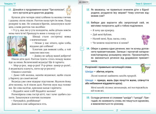 6 7
Тема 5. ЦінностіТиждень 17
Купили діти чотири свіжі хлібини та молока глечик
і додому лісом пішли. Раптом назустріч їм вовк. Пащу
розкрив та виє. Не злякався братик, замахнувся пали-
цею, а вовк раптом так жалібно:
— У-у-у, яка лю-у-ута холоднеча, моїм діткам зовсім
нема чого їсти! Пропадуть вони з голоду-у-у!
Шкода´ стало сестричці вовка
з вовченятами:
— Немає у нас нічого, крім хліба,
віддамо дві хлібини!
Хлопчик дав вовкові хліба, а той
завиляв хвостом:
— Довіку не забуду вашої доброти!
Пішли діти далі. Раптом чують: хтось позаду важко
йде за ними. Величезний ведмідь! Ще й гарчить:
– Мор-р-роз, мор-р-роз! Р-р-річки замер-р-рзли!..
А ведмежата плачуть, пити пр-р-росять!
Озвався хлопчик:
— Дамо тобі молока, напоїш ведмежат, щоби спали
у барлогу до самої весни!
Ведмідь уже своє відерце підставляє. Відлили йому
діти молока, та й пішли далі. Раптом шум над голова-
ми. Це сова налітає, крилами махає і кричить:
— Віддайте мені хліб! Віддайте молоко!
Розчепірила сова гострі кігті, так і хоче здобич схо-
пити. Замахнувся хлопчик палицею:
— Начувайся, розбійнице!
Довелося сові забиратися геть.
11.	 Дізнайся з продовження казки “Три колоски”,
кого зустріли діти дорогою додому.
12.	 Як вважаєш, чи правильно вчинили діти з бідної
родини, роздаючи їжу звірам? Чому хлопчик від-
мовив сові?
Розрізняй і правильно наголошуй слова.
Шко´да — збитки, втрати.
Лісові пожежі завдають шко´ди природі.
Шкода´ — прикро, жаль (про почуття жалю, співчуття
або небажання віддавати щось).
Мені шкода´ лісових мешканців, які постраждали
від пожежі.
15.	 Склади речення зі словами “шко´да” і “шкода´”. При-
гадай, як називають слова, які пишуться однаково,
а вимовляються по-різному.
13.	 Вибери два варіанти або запропонуй свій, як
ввічливо попросити, щоб з тобою поділилися.
14.	 Обери з уривка одне речення, яке ти хочеш допов-
нити прикметниками. Запиши і прочитай напарни-
кові/напарниці розширену версію. Проаналізуйте,
як змінюються речення від додавання прикмет-
ників.
— Я хочу цю цукерку.
— Дай мені бублик.
— Налий мені, будь ласка, соку.
— Чи можеш поділитися зі мною?
ДО ЗМІСТУ
 