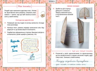 96 97
Моя книжка
Згадай своє навчання в другому класі. Напев-
не, було багато чого цікавого, смішного, важ-
ливого — такого, про що тобі хочеться напи-
сати у своїй книжці.
Спогади про другий клас
Поміркуй, про яку подію ти хочеш написати. Склади
план розповіді.
Напиши текст, уважно перевір написання слів. Від-
редагуй те, що можна було б поліпшити.
Подбай про оформлення сторінки. Використай фото
чи малюнки, цікаві шрифти, рамочки, тло.
Цікава знахідка
Розпитай у своїх однокласників та однокласниць,
що їм запам’яталося з ваших шкільних подій у дру-
гому класі. Запиши у своїй книжці.
Ідеї для товщої книжки
Зроби на цій сторінці
дверцята-схованки.
Зверху намалюй щось,
а під малюнком заховай
текст.
ДО ЗМІСТУ
 