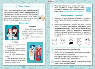 108 109
Наш театр
Той, хто піклується про те, щоб зменшити кіль-
кість сміття на нашій планеті, завжди намагаєть-
ся подарувати речам друге життя. Наприклад,
порожні флакони від шампунів, гелів, кремів
мають шанс потрапити не у смітник, а на сцену.
І виступити в нашому комічному шоу!
Сценки-жарти
Скучила
— Доню, піди на вулицю, по-
грайся, а як скучиш за мною,
приходь додому, я пригощу
тебе пирогом.
— Мамо, а я вже скучила за
тобою!
— Миколо, ходімо грати
у  футбол!
— Не можу, о третій годині
в кінотеатрі починається ці-
кавий мультик.
— Так зараз лише пів на
другу!
— Але ж мені ще треба пів-
години плакати, щоб мама
гроші на квиток дала.
Об’єднайтеся в групи та оберіть жарти для
свого шоу. Можна згадати ситуації з влас-
ного життя, вигадати або завантажити тек-
сти із сайту: svitdovkola.org/um2/media23
Як зробити ляльки з флаконів
Принесіть із дому флакони, які можуть стати акто-
рами. Підготуйте й інші матеріали: скотч, папір, но-
жиці.
Поміркуйте, який вираз обличчя має бути в кожної
ляльки — веселий, переляканий, здивований, спан-
теличений. Намалюйте і виріжте різні варіанти очей,
рота, брів, носа. Розмістіть їх на обличчі майбутньої
ляльки, пересувайте та спостерігайте, як змінюєть-
ся вираз обличчя. Після цього наклейте “обличчя”
на флакон.
Влаштуйте репетицію свого виступу.
Щоб гучно та чітко вимовляти репліки, потренуйте-
ся за допомогою скоромовок.
Фірма ферму фарбувала, але фарби було мало.
Червона перчина борщ переперчила.
Запросіть глядачів на своє шоу. Це можуть бути учні
інших класів або ваші батьки.
Футбол
ДО ЗМІСТУ
 