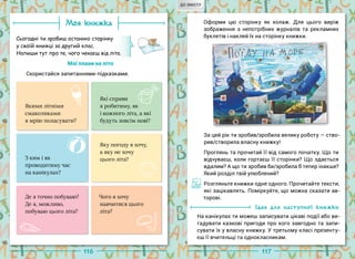 116 117
Моя книжка
Сьогодні ти зробиш останню сторінку
у своїй книжці за другий клас.
Напиши тут про те, чого чекаєш від літа.
Мої плани на літо
Скористайся запитаннями-підказками.
Оформи цю сторінку як колаж. Для цього виріж
зображення з непотрібних журналів та рекламних
буклетів і наклей їх на сторінку книжки.
Якими літніми
смаколиками
я мрію поласувати?
Які справи
я робитиму, як
і кожного літа, а які
будуть зовсім нові?
Яку погоду я хочу,
а яку не хочу
цього літа?
Де я точно побуваю?
Де я, можливо,
побуваю цього літа?
Чого я хочу
навчитися цього
літа?
З ким і як
проводитиму час
на канікулах?
За цей рік ти зробив/зробила велику роботу — ство-
рив/створила власну книжку!
Проглянь та прочитай її від самого початку. Що ти
відчуваєш, коли гортаєш її сторінки? Що здається
вдалим? А що ти зробив би/зробила б тепер інакше?
Який розділ твій улюблений?
Розгляньте книжки одне одного. Прочитайте тексти,
які зацікавлять. Поміркуйте, що можна сказати ав-
торові.
Ідея для наступної книжки
На канікулах ти можеш записувати цікаві події або ви-
гадувати казкові пригоди про кого завгодно та запи-
сувати їх у власну книжку. У третьому класі презенту-
єш її вчительці та однокласникам.
ДО ЗМІСТУ
 