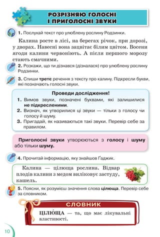 10
4. Прочитай інформацію, яку знайшов Ґаджик.
4
Калина — цілюща рослина. Відвар
плодів калини з медом виліковує застуду,
кашель.
5. Поясни, як розумієш значення слова цілюща. Перевір себе
за словником.
ЦІЛЮЩА — та, що має лікувальні
властивості.
Калина росте в лісі, на берегах річок, при дорозі,
у дворах. Навесні вона зацвітає білим цвітом. Восени
ягоди калини червоніють. А після першого морозу
стають смачними.
2. Розкажи, що ти дізнався (дізналася) про улюблену рослину
Родзинки.
3. Спиши третє речення з тексту про калину. Підкресли букви,
які позначають голосні звуки.
Проведи дослідження!
1. Вимов звуки, позначені буквами, які залишилися
не підкресленими.
2. Визнач, як утворилися ці звуки — тільки з голосу чи
голосу й шуму.
3. Пригадай, як називаються такі звуки. Перевір себе за
правилом.
ÐÎÇÐ²ÇÍßÞ ÃÎËÎÑÍ²
ÐÎÇÐ²ÇÍßÞ ÃÎËÎÑÍ²
² ÏÐÈÃÎËÎÑÍ² ÇÂÓÊÈ
² ÏÐÈÃÎËÎÑÍ² ÇÂÓÊÈ
1. Послухай текст про улюблену рослину Родзинки.
т
ст
с
ст
Приголосні звуки утворюються з голосу і шуму
або тільки шуму.
 