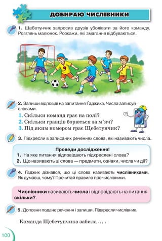 100
2. Запиши відповіді на запитання Ґаджика. Числа записуй
словами.
4. Ґаджик дізнався, що ці слова називають числівниками.
Як думаєш, чому? Прочитай правило про числівники.
5. Доповни подане речення і запиши. Підкресли числівник.
ÄÎÁÈÐÀÞ ×ÈÑË²ÂÍÈÊÈ
ÄÎÁÈÐÀÞ ×ÈÑË²ÂÍÈÊÈ
1. Щебетунчик запросив друзів уболівати за його команду.
Розглянь малюнок. Розкажи, які змагання відбуваються.
2 З і і і Ґ Ч
Розглянь малюнок. Р
Ро
оз
зк
ка
аж
жи, які з
зм
магання відбуваю
ют
ться.
1. Скільки команд грає на полі?
2. Скільки гравців борються за м’яч?
3. Під яким номером грає Щебетунчик?
записуй
й
3. Підкресли в записаних реченнях слова, які називають числа.
Проведи дослідження!
1. На яке питання відповідають підкреслені слова?
2. Що називають ці слова — предмети, ознаки, числа чи дії?
Команда Щебетунчика забила ... .
4
Числівники називають числа і відповідають на питання
скільки?.
 