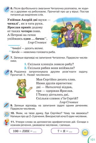 101
Упіймав Андрій дві щуки —
чималі*
, як в тата руки.
Ярослав приніс додому
от таких чотири соми.
А Петрові на гачок
упіймавсь один ... бичок**
.
Ігор Січовик
1. Скільки хлопців ловило рибу?
2. Скільки рибин вони впіймали?
Мав Сергійко десять слив.
Ними друзів пригостив:
дві — Наталочці віддав,
три — одержав Ярослав.
І Тимку дісталось дві.
Скільки сливок з’їв Сергій?
Ігор Січовик
—
*Чимàл³ — досить великі.
**Бичîк — невелика головата риба.
6. Після футбольного змагання Читалочка розповіла, як ходи-
ла з друзями на риболовлю. Прочитай про це у вірші. Постав
питання до виділених слів.
л
7. Запиши відповіді на запитання Читалочки. Підкресли числів-
ники.
7
9. Запиши відповідь на запитання задачі одним реченням.
Підкресли числівник.
10. Яким, на твою думку, був Сергійко? Чому так вважаєш?
Напиши про це 2–3 речення. Використай хоча б один числівник.
8. Родзинка запропонувала друзям розв’язати задачу.
Прочитай її. Назвè числівники.
8
П
1
Н
11. Утвори слова за допомогою арифметичних дій. Склади з
кожним речення, уживаючи числівник, і запиши.
7 + Я = ...
100 + ЛИК = ...
 