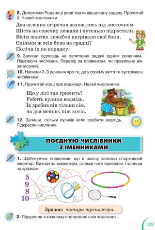 103
8. Допоможи Родзинці розв’язати віршовану задачу. Прочитай
її. Назвè числівники.
Два зелених огірочки заховались під листочком.
Шість на сонечку лежали і хутенько підростали.
Вісім жовтих лежебок вигрівали свої боки.
Скільки ж всіх було на грядці?
Полічи їх по порядку.
9. Запиши відповідь на запитання задачі одним реченням.
Підкресли числівник. Перевір за словником, чи правильно він
записаний.
П
10. Напиши 2–3 речення про те, де у своєму житті ти зустрічаєш
числівники.
ли.
ченням
1. Щебетунчик повідомив, що в школу завезли спортивний
інвентар. Визнач за малюнком, скільки чого привезли, і запиши
за зразком.
ÏÎªÄÍÓÞ ×ÈÑË²ÂÍÈÊÈ
ÏÎªÄÍÓÞ ×ÈÑË²ÂÍÈÊÈ
Ç ²ÌÅÍÍÈÊÀÌÈ
Ç ²ÌÅÍÍÈÊÀÌÈ
5
9
8
10
2. Підкресли в кожному сполученні слів числівник.
12. Запиши, скільки вуликів хотів зробити ведмідь.
Підкресли числівник.
11. Прочитай вірш про ведмедя. Назвè числівники.
Що у лісі так гримить?
Робить вулики ведмідь.
Їх зробив він тільки сім,
на два менше, ніж хотів.
бити ведмідь.
числівники.
і і і
Зразок: чотири тренажери.
 