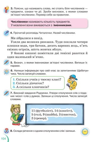 104
3. Поясни, що називають слова, які стоять біля числівників —
предмети, ознаки чи дії. Зроби висновок, з якими словами
зв’язані числівники. Перевір себе за правилом.
5. Визнач, з якими іменниками зв’язані числівники. Випиши їх
парами.
4. Прочитай розповідь Читалочки. Назвè числівники.
Ми зібралися в похід.
Узяли два великих рюкзаки. Туди поклали чотири
пляшки води, три батони, десять варених яєць, п’ять
свіжих огірків, шість жовтих яблук.
У бокові кишені помістили дві тенісні ракетки й
один маленький м’ячик.
7. Виконай завдання Родзинки. Утвори сполучення слів з пода-
них чисел і слів у дужках. Запиши ці сполучення. Числа записуй
словами.
7
н
8. Склади речення з одним сполученням слів і запиши.
11 (футболіст), 14 (хокеїст),
5 (гол), 9 (шайба), 3 (свисток),
2 (тренер).
8
6. Напиши інформацію про свій клас за запитаннями Щебетун-
чика. Числа записуй словами.
1. Скільки учнів у твоєму класі?
2. Скільки дівчаток?
3. А скільки хлопчиків?
Числівники називають кількість предметів.
У мовленні вони вживаються з іменниками.
 