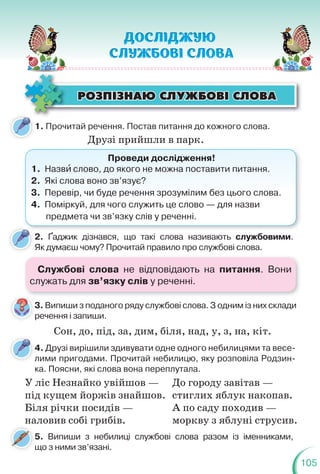105
ÐÎÇÏ²ÇÍÀÞ ÑËÓÆÁÎÂ² ÑËÎÂÀ
ÐÎÇÏ²ÇÍÀÞ ÑËÓÆÁÎÂ² ÑËÎÂÀ
1. Прочитай речення. Постав питання до кожного слова.
4. Друзі вирішили здивувати одне одного небилицями та весе-
лими пригодами. Прочитай небилицю, яку розповіла Родзин-
ка. Поясни, які слова вона переплутала.
л
Друзі прийшли в парк.
Проведи дослідження!
1. Назвè слово, до якого не можна поставити питання.
2. Які слова воно зв’язує?
3. Перевір, чи буде речення зрозумілим без цього слова.
4. Поміркуй, для чого служить це слово — для назви
предмета чи зв’язку слів у реченні.
2. Ґаджик дізнався, що такі слова називають службовими.
Як думаєш чому? Прочитай правило про службові слова.
5. Випиши з небилиці службові слова разом із іменниками,
що з ними зв’язані.
У ліс Незнайко увійшов —
під кущем йоржів знайшов.
Біля річки посидів —
наловив собі грибів.
До городу завітав —
стиглих яблук накопав.
А по саду походив —
моркву з яблуні струсив.
3. Випиши з поданого ряду службові слова. З одним із них склади
речення і запиши.
3
Сон, до, під, за, дим, біля, над, у, з, на, кіт.
Службові слова не відповідають на питання. Вони
служать для зв’язку слів у реченні.
 