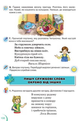 106
6. Ґаджик намалював веселу пригоду. Розглянь його малю-
нок. Назвè, які кошенята за кольором. Напиши, де знаходиться
кожне з них.
е з них.
ÏÈØÓ ÑËÓÆÁÎÂ² ÑËÎÂÀ
ÏÈØÓ ÑËÓÆÁÎÂ² ÑËÎÂÀ
ÎÊÐÅÌÎ Â²Ä ²ÍØÈÕ
ÎÊÐÅÌÎ Â²Ä ²ÍØÈÕ
1. Родзинка загадала друзям загадку. Допоможи її відгадати.
В кожушку рудому
вирушає з дому
припасти в комору
на зимову пору:
шишки та горішки,
і грибочків трішки.
Леся Вознюк
7. Прочитай плутанку, яку розповіла Читалочка. Який настрій
вона в тебе викликала?
За струмком дзюрчить село.
Небо в сонечку зійшло.
Вистрибнув на півня пліт.
Кукурікнув сірий кіт.
Квітка сіла на бджолу.
Дуб старий спиляв пилу.
Василь Шаройко
8. Виправ плутанку. Перебудуй виділені речення і запиши.
Підкресли службові слова.
 